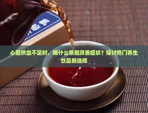 心脏供血不足时，喝什么茶能改善症状？探讨热门养生饮品新选择