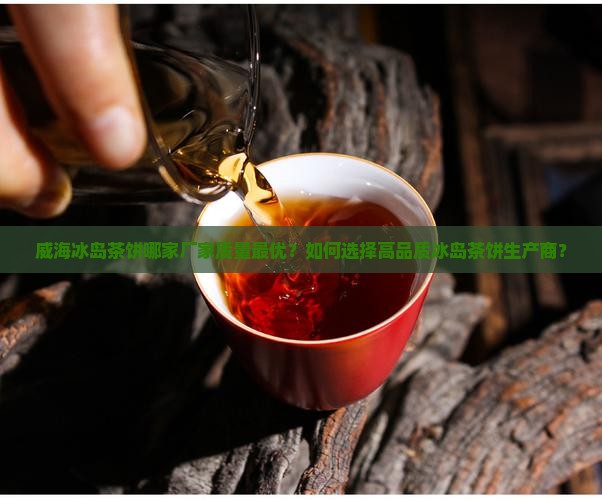 威海冰岛茶饼哪家厂家质量最优？如何选择高品质冰岛茶饼生产商？