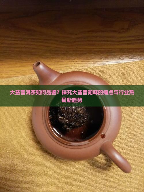 大益普洱茶如何品鉴？探究大益普知味的痛点与行业热词新趋势