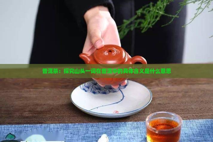 普洱茶：探究山头一词在普洱中的具体含义是什么意思