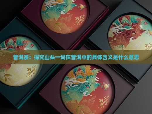 普洱茶：探究山头一词在普洱中的具体含义是什么意思