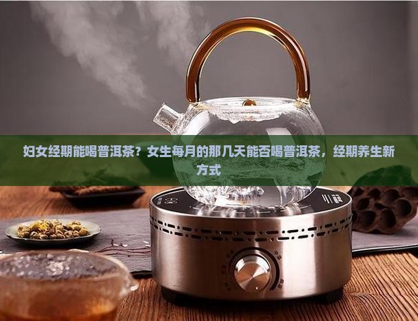 妇女经期能喝普洱茶？女生每月的那几天能否喝普洱茶，经期养生新方式