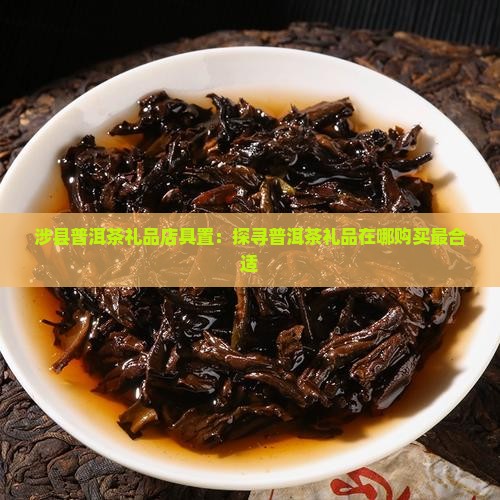 涉县普洱茶礼品店具置：探寻普洱茶礼品在哪购买最合适