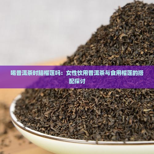 喝普洱茶时脑榴莲吗：女性饮用普洱茶与食用榴莲的搭配探讨