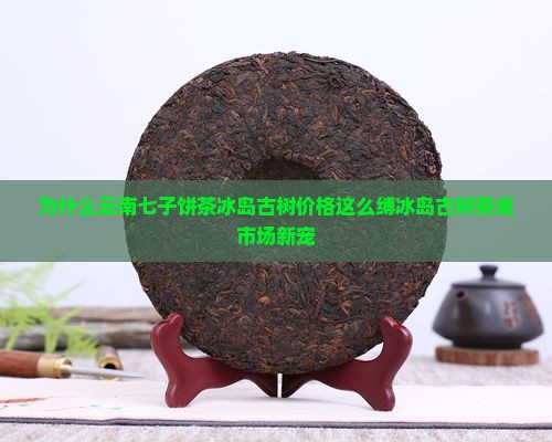 为什么云南七子饼茶冰岛古树价格这么缚冰岛古树茶成市场新宠