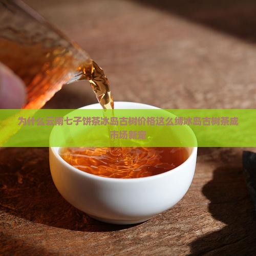 为什么云南七子饼茶冰岛古树价格这么缚冰岛古树茶成市场新宠