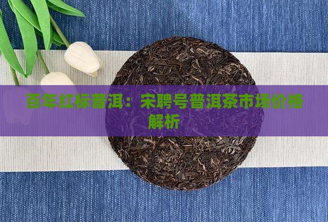 百年红标普洱:宋聘号普洱茶市场价格解析 百年红标普洱:宋聘号普洱茶市场价格解析