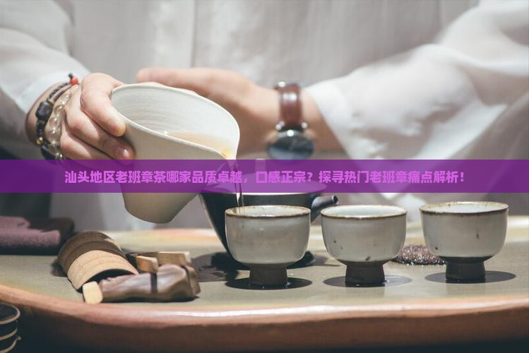 汕头地区老班章茶哪家品质卓越，口感正宗？探寻热门老班章痛点解析！