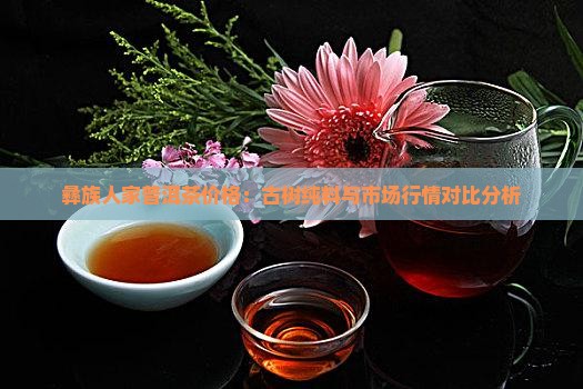彝族人家普洱茶价格：古树纯料与市场行情对比分析