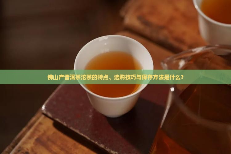 佛山产普洱茶沱茶的特点、选购技巧与保存方法是什么？