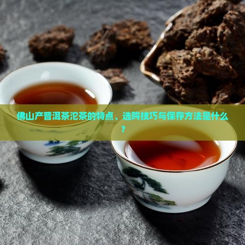 佛山产普洱茶沱茶的特点、选购技巧与保存方法是什么？