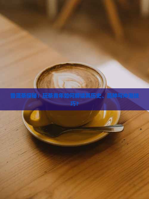 普洱茶探秘：玩茶青年如何解读其历史、品种与冲泡技巧？