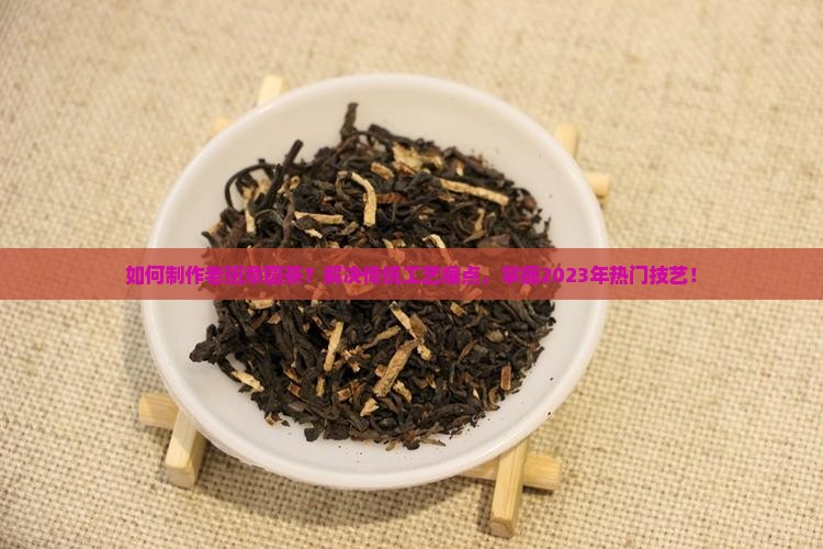 如何制作老班章圆茶？解决传统工艺痛点，掌握2023年热门技艺！