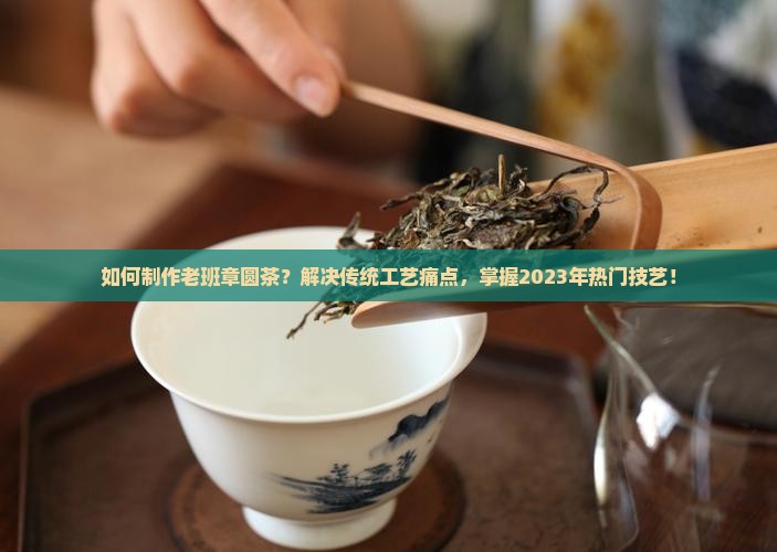 如何制作老班章圆茶？解决传统工艺痛点，掌握2023年热门技艺！