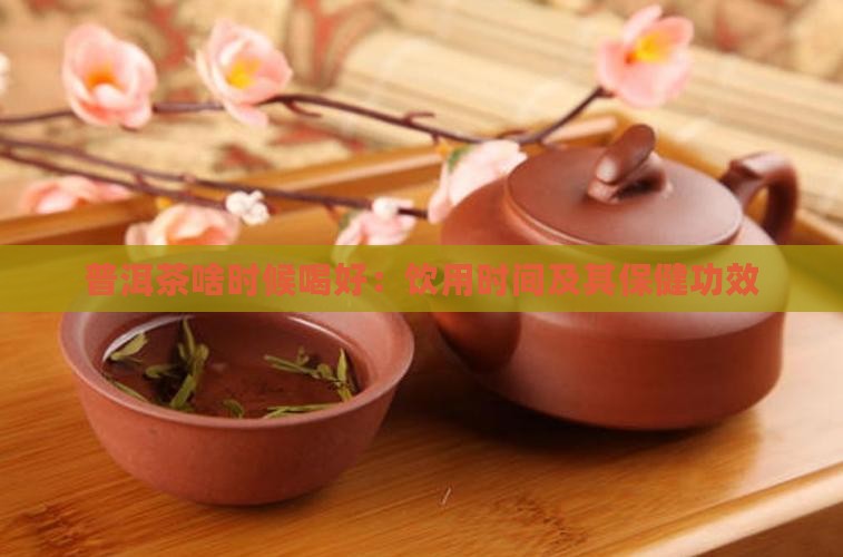 普洱茶啥时候喝好：饮用时间及其保健功效