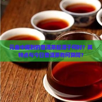 元曲中提到的普洱茶起源于何时？其特点与今日普洱茶有何异同？
