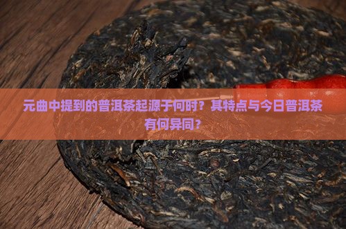 元曲中提到的普洱茶起源于何时？其特点与今日普洱茶有何异同？
