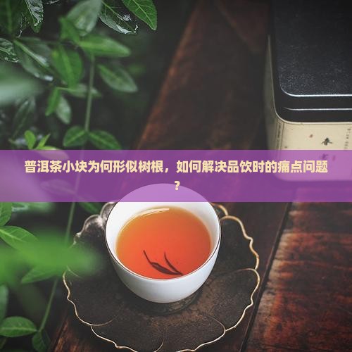 普洱茶小块为何形似树根，如何解决品饮时的痛点问题？