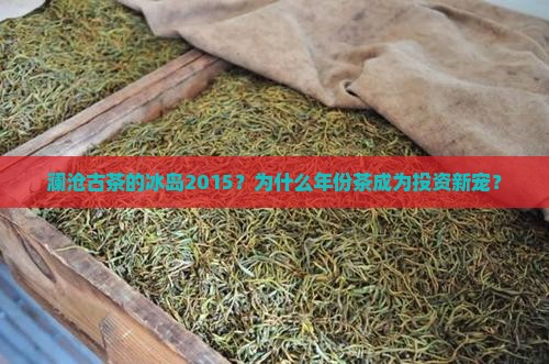 澜沧古茶的冰岛2015？为什么年份茶成为投资新宠？