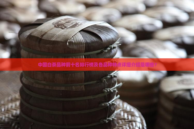 中国白茶品种前十名排行榜及各品种特点详细介绍是哪些？