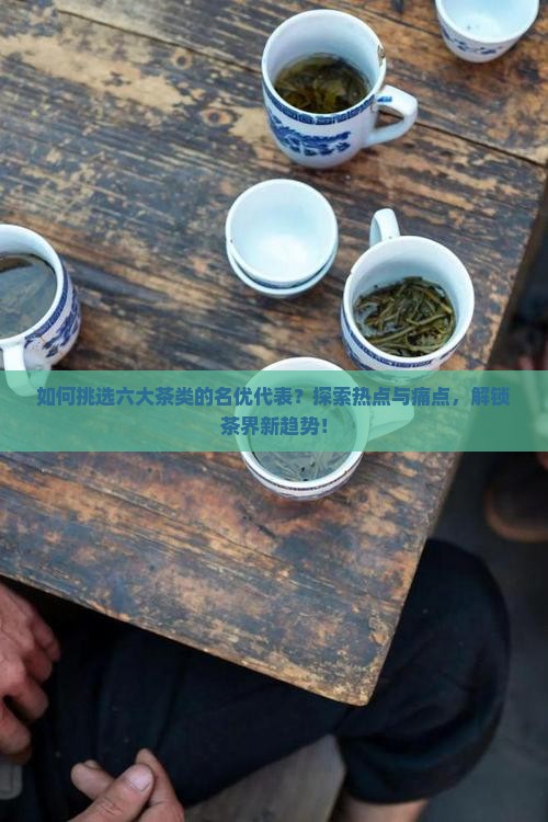 如何挑选六大茶类的名优代表？探索热点与痛点，解锁茶界新趋势！