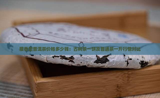 藏香型普洱茶价格多少钱：古树茶一饼及普通茶一斤行情对比