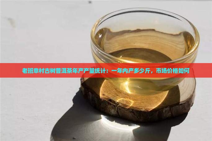 老班章村古树普洱茶年产产量统计：一年内产多少斤，市场价格如何