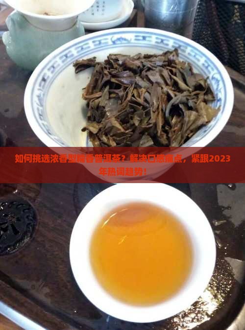 如何挑选浓香型糯香普洱茶？解决口感痛点，紧跟2023年热词趋势！
