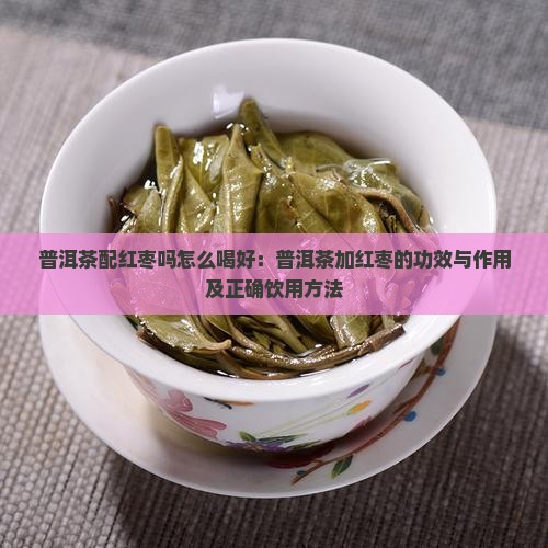 普洱茶配红枣吗怎么喝好：普洱茶加红枣的功效与作用及正确饮用方法