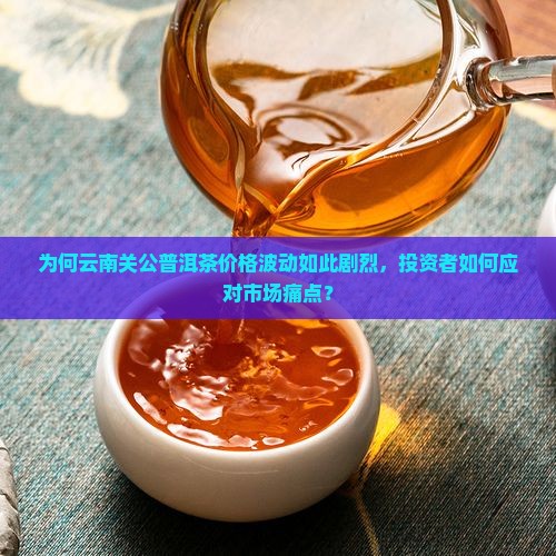 为何云南关公普洱茶价格波动如此剧烈，投资者如何应对市场痛点？