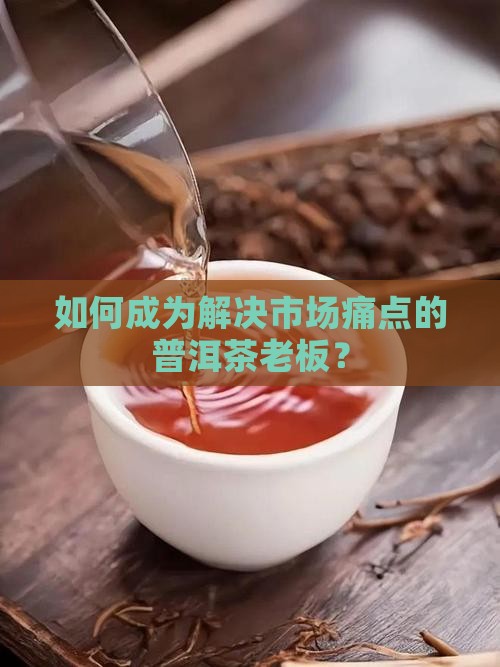 如何成为解决市场痛点的普洱茶老板？