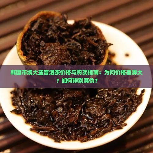 韩国市场大益普洱茶价格与购买指南：为何价格差异大？如何辨别真伪？