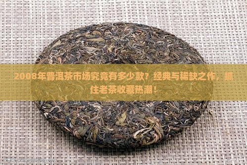 2008年普洱茶市场究竟有多少款？经典与稀缺之作，抓住老茶收藏热潮！