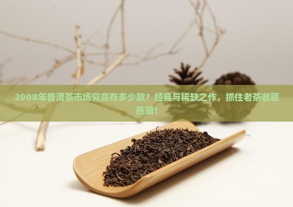 2008年普洱茶市场究竟有多少款？经典与稀缺之作，抓住老茶收藏热潮！