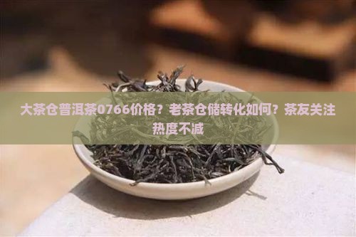 大茶仓普洱茶0766价格？老茶仓储转化如何？茶友关注热度不减