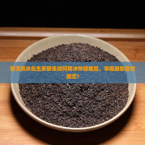 普洱茶冰岛生茶散茶如何解决存储难题，掌握最新品饮潮流？
