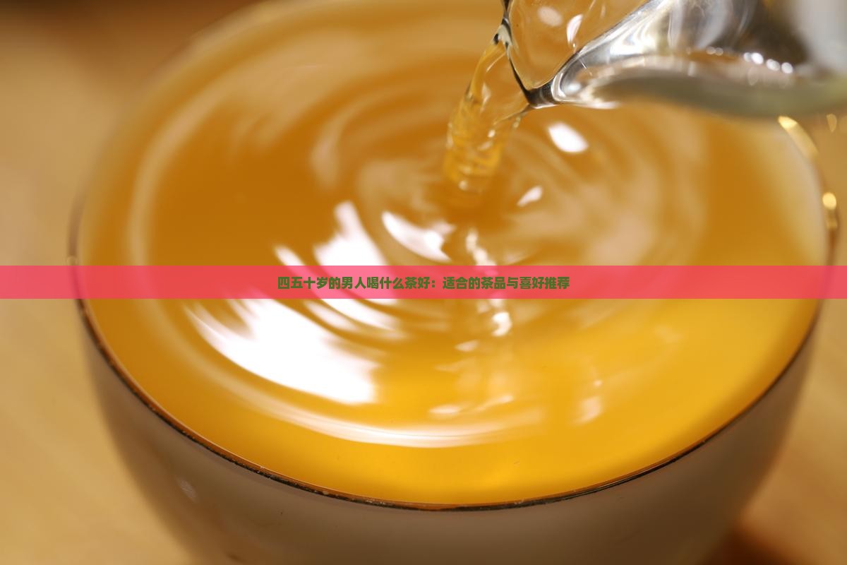 四五十岁的男人喝什么茶好：适合的茶品与喜好推荐