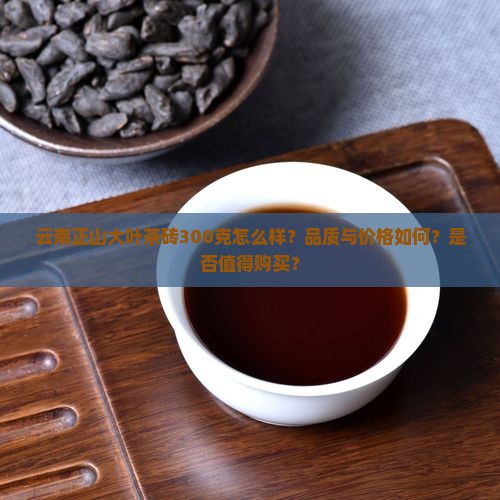 云南正山大叶茶砖300克怎么样？品质与价格如何？是否值得购买？