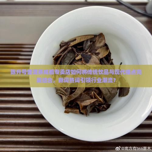陈升号普洱茶成都专卖店如何将传统饮品与现代痛点完美结合，新词热词引领行业潮流？