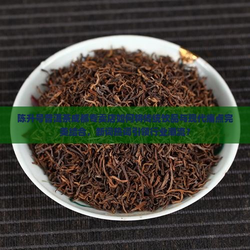 陈升号普洱茶成都专卖店如何将传统饮品与现代痛点完美结合，新词热词引领行业潮流？