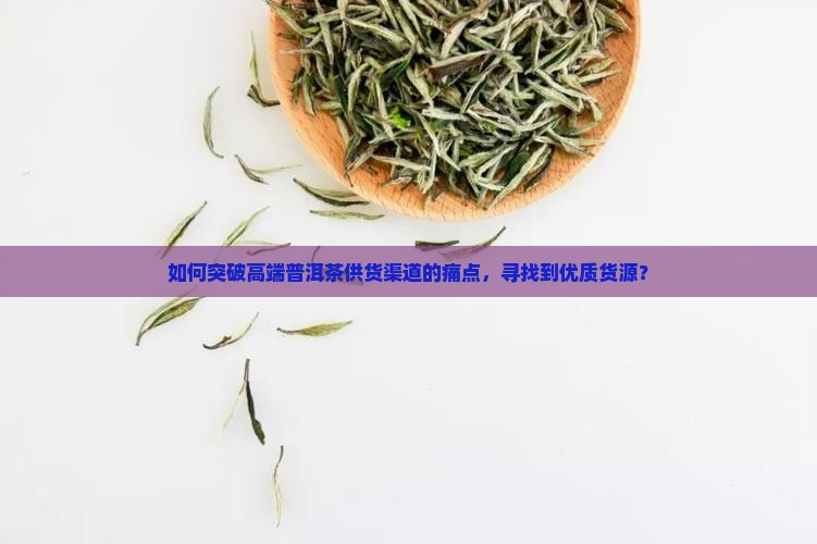 如何突破高端普洱茶供货渠道的痛点，寻找到优质货源？