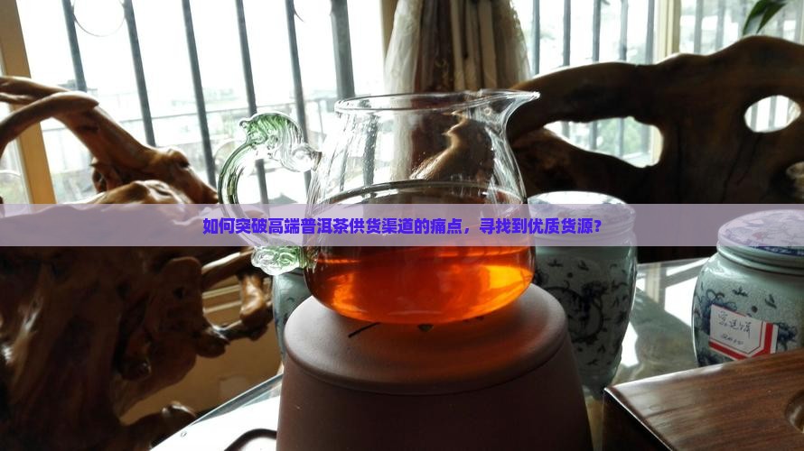 如何突破高端普洱茶供货渠道的痛点，寻找到优质货源？