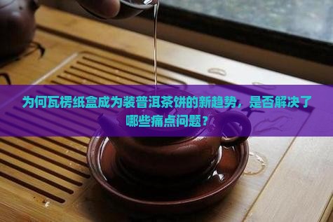 为何瓦楞纸盒成为装普洱茶饼的新趋势，是否解决了哪些痛点问题？