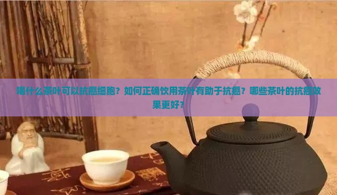 喝什么茶叶可以抗癌细胞？如何正确饮用茶叶有助于抗癌？哪些茶叶的抗癌效果更好？