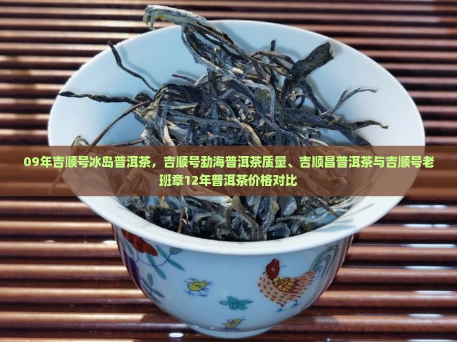 09年吉顺号冰岛普洱茶，吉顺号勐海普洱茶质量、吉顺昌普洱茶与吉顺号老班章12年普洱茶价格对比