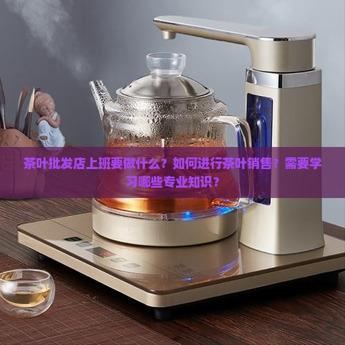 茶叶批发店上班要做什么？如何进行茶叶销售？需要学习哪些专业知识？
