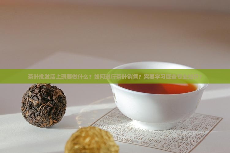 茶叶批发店上班要做什么？如何进行茶叶销售？需要学习哪些专业知识？