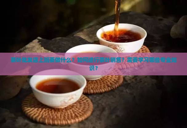 茶叶批发店上班要做什么？如何进行茶叶销售？需要学习哪些专业知识？