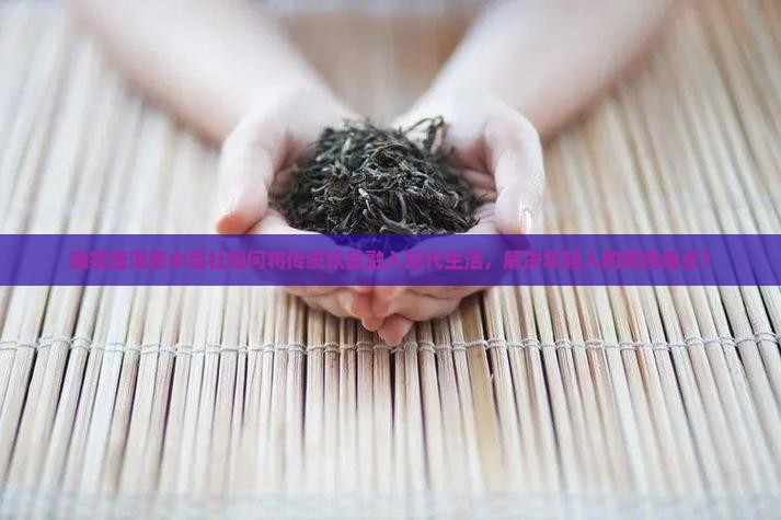 康提普洱茶中品社如何将传统饮品融入现代生活，解决年轻人的哪些痛点？