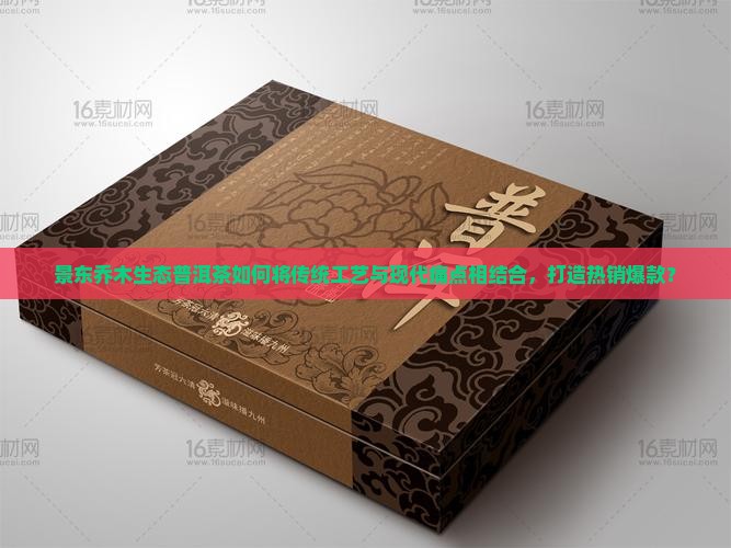 景东乔木生态普洱茶如何将传统工艺与现代痛点相结合，打造热销爆款？